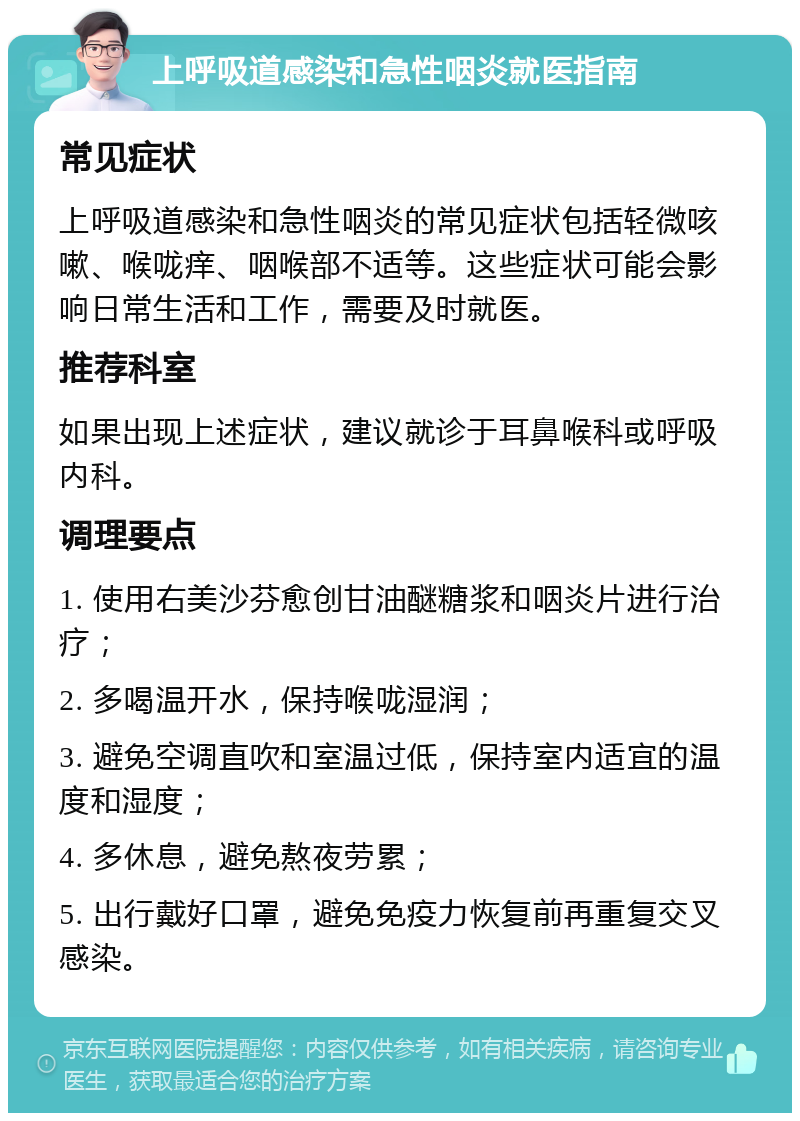 上呼吸道感染和急性咽炎就医指南 常见症状 上呼吸道感染和急性咽炎的常见症状包括轻微咳嗽、喉咙痒、咽喉部不适等。这些症状可能会影响日常生活和工作，需要及时就医。 推荐科室 如果出现上述症状，建议就诊于耳鼻喉科或呼吸内科。 调理要点 1. 使用右美沙芬愈创甘油醚糖浆和咽炎片进行治疗； 2. 多喝温开水，保持喉咙湿润； 3. 避免空调直吹和室温过低，保持室内适宜的温度和湿度； 4. 多休息，避免熬夜劳累； 5. 出行戴好口罩，避免免疫力恢复前再重复交叉感染。