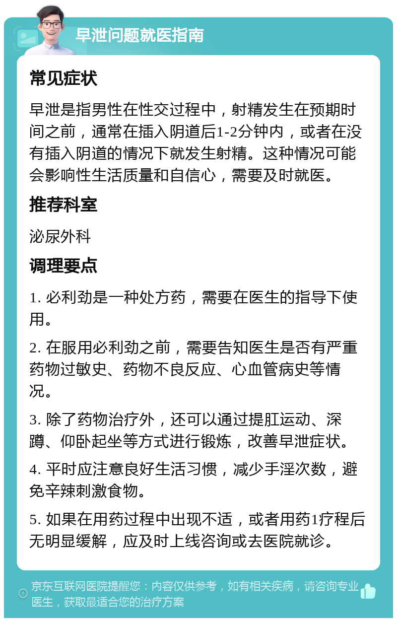 早泄问题就医指南 常见症状 早泄是指男性在性交过程中，射精发生在预期时间之前，通常在插入阴道后1-2分钟内，或者在没有插入阴道的情况下就发生射精。这种情况可能会影响性生活质量和自信心，需要及时就医。 推荐科室 泌尿外科 调理要点 1. 必利劲是一种处方药，需要在医生的指导下使用。 2. 在服用必利劲之前，需要告知医生是否有严重药物过敏史、药物不良反应、心血管病史等情况。 3. 除了药物治疗外，还可以通过提肛运动、深蹲、仰卧起坐等方式进行锻炼，改善早泄症状。 4. 平时应注意良好生活习惯，减少手淫次数，避免辛辣刺激食物。 5. 如果在用药过程中出现不适，或者用药1疗程后无明显缓解，应及时上线咨询或去医院就诊。