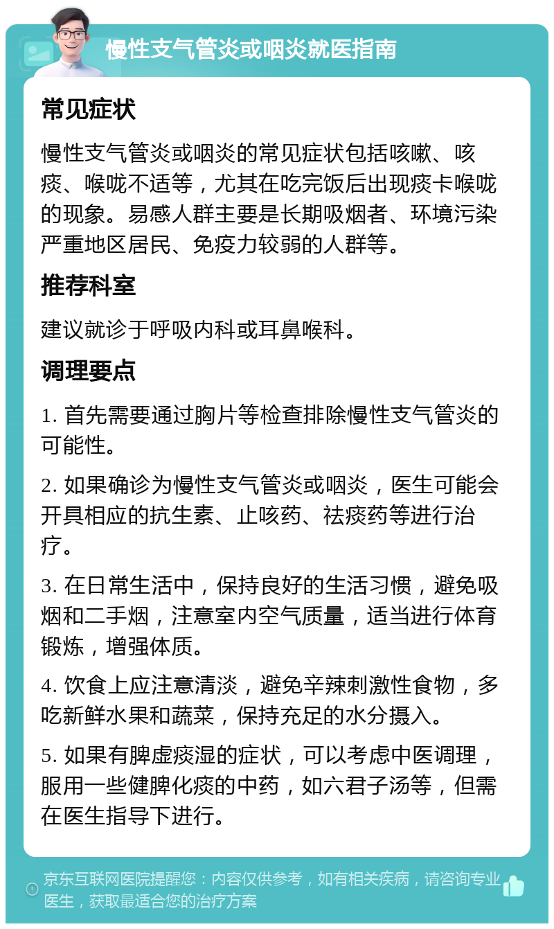 慢性支气管炎或咽炎就医指南 常见症状 慢性支气管炎或咽炎的常见症状包括咳嗽、咳痰、喉咙不适等，尤其在吃完饭后出现痰卡喉咙的现象。易感人群主要是长期吸烟者、环境污染严重地区居民、免疫力较弱的人群等。 推荐科室 建议就诊于呼吸内科或耳鼻喉科。 调理要点 1. 首先需要通过胸片等检查排除慢性支气管炎的可能性。 2. 如果确诊为慢性支气管炎或咽炎，医生可能会开具相应的抗生素、止咳药、祛痰药等进行治疗。 3. 在日常生活中，保持良好的生活习惯，避免吸烟和二手烟，注意室内空气质量，适当进行体育锻炼，增强体质。 4. 饮食上应注意清淡，避免辛辣刺激性食物，多吃新鲜水果和蔬菜，保持充足的水分摄入。 5. 如果有脾虚痰湿的症状，可以考虑中医调理，服用一些健脾化痰的中药，如六君子汤等，但需在医生指导下进行。