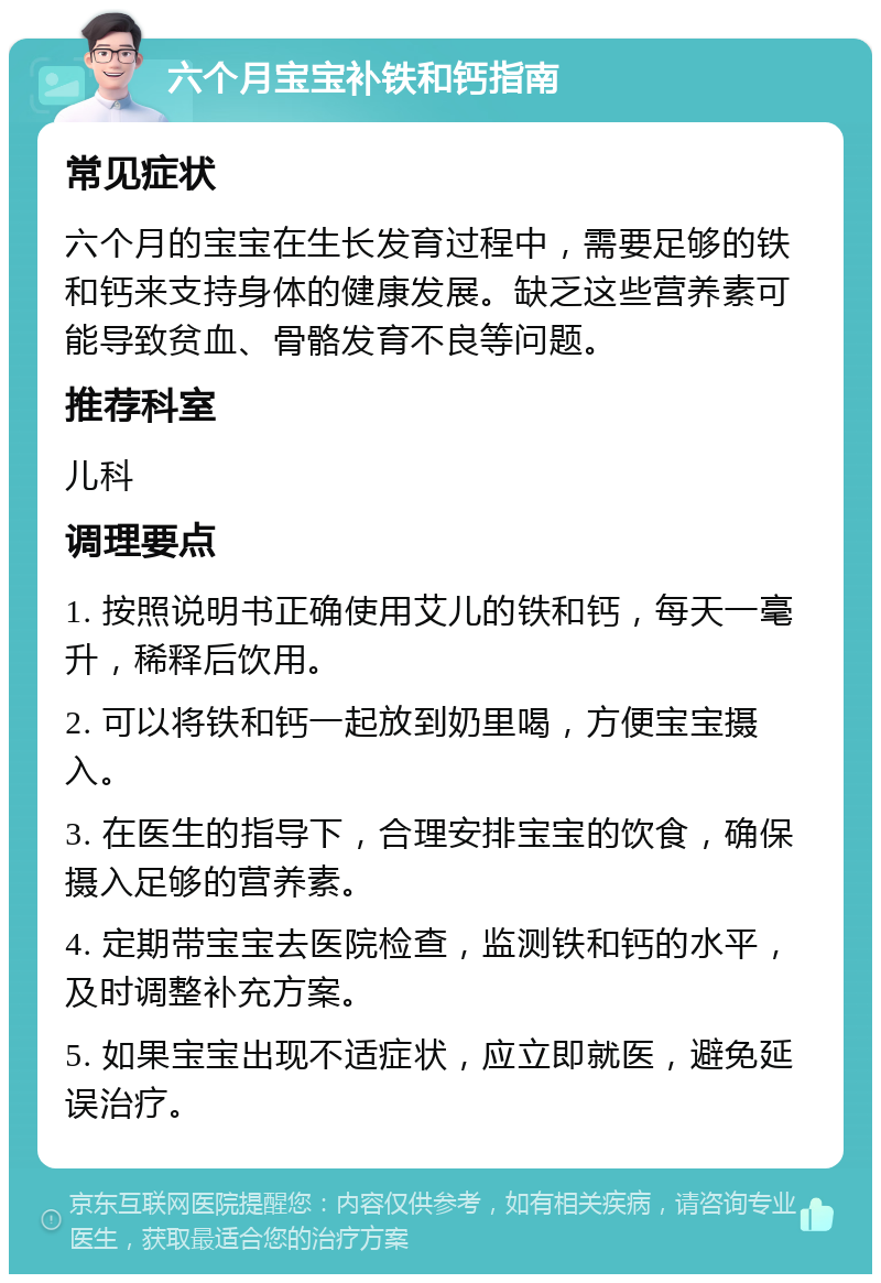 六个月宝宝补铁和钙指南 常见症状 六个月的宝宝在生长发育过程中，需要足够的铁和钙来支持身体的健康发展。缺乏这些营养素可能导致贫血、骨骼发育不良等问题。 推荐科室 儿科 调理要点 1. 按照说明书正确使用艾儿的铁和钙，每天一毫升，稀释后饮用。 2. 可以将铁和钙一起放到奶里喝，方便宝宝摄入。 3. 在医生的指导下，合理安排宝宝的饮食，确保摄入足够的营养素。 4. 定期带宝宝去医院检查，监测铁和钙的水平，及时调整补充方案。 5. 如果宝宝出现不适症状，应立即就医，避免延误治疗。