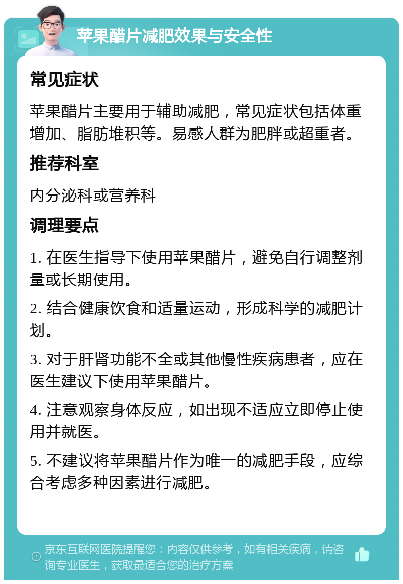 苹果醋片减肥效果与安全性 常见症状 苹果醋片主要用于辅助减肥，常见症状包括体重增加、脂肪堆积等。易感人群为肥胖或超重者。 推荐科室 内分泌科或营养科 调理要点 1. 在医生指导下使用苹果醋片，避免自行调整剂量或长期使用。 2. 结合健康饮食和适量运动，形成科学的减肥计划。 3. 对于肝肾功能不全或其他慢性疾病患者，应在医生建议下使用苹果醋片。 4. 注意观察身体反应，如出现不适应立即停止使用并就医。 5. 不建议将苹果醋片作为唯一的减肥手段，应综合考虑多种因素进行减肥。