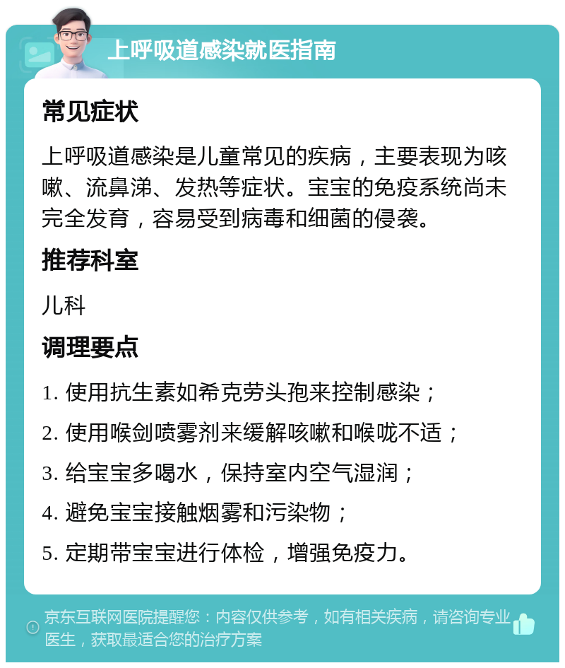 上呼吸道感染就医指南 常见症状 上呼吸道感染是儿童常见的疾病，主要表现为咳嗽、流鼻涕、发热等症状。宝宝的免疫系统尚未完全发育，容易受到病毒和细菌的侵袭。 推荐科室 儿科 调理要点 1. 使用抗生素如希克劳头孢来控制感染； 2. 使用喉剑喷雾剂来缓解咳嗽和喉咙不适； 3. 给宝宝多喝水，保持室内空气湿润； 4. 避免宝宝接触烟雾和污染物； 5. 定期带宝宝进行体检，增强免疫力。