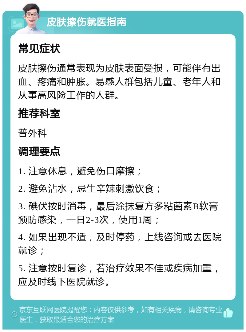 皮肤擦伤就医指南 常见症状 皮肤擦伤通常表现为皮肤表面受损，可能伴有出血、疼痛和肿胀。易感人群包括儿童、老年人和从事高风险工作的人群。 推荐科室 普外科 调理要点 1. 注意休息，避免伤口摩擦； 2. 避免沾水，忌生辛辣刺激饮食； 3. 碘伏按时消毒，最后涂抹复方多粘菌素B软膏预防感染，一日2-3次，使用1周； 4. 如果出现不适，及时停药，上线咨询或去医院就诊； 5. 注意按时复诊，若治疗效果不佳或疾病加重，应及时线下医院就诊。