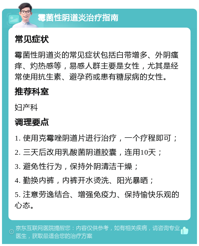 霉菌性阴道炎治疗指南 常见症状 霉菌性阴道炎的常见症状包括白带增多、外阴瘙痒、灼热感等，易感人群主要是女性，尤其是经常使用抗生素、避孕药或患有糖尿病的女性。 推荐科室 妇产科 调理要点 1. 使用克霉唑阴道片进行治疗，一个疗程即可； 2. 三天后改用乳酸菌阴道胶囊，连用10天； 3. 避免性行为，保持外阴清洁干燥； 4. 勤换内裤，内裤开水烫洗、阳光暴晒； 5. 注意劳逸结合、增强免疫力、保持愉快乐观的心态。