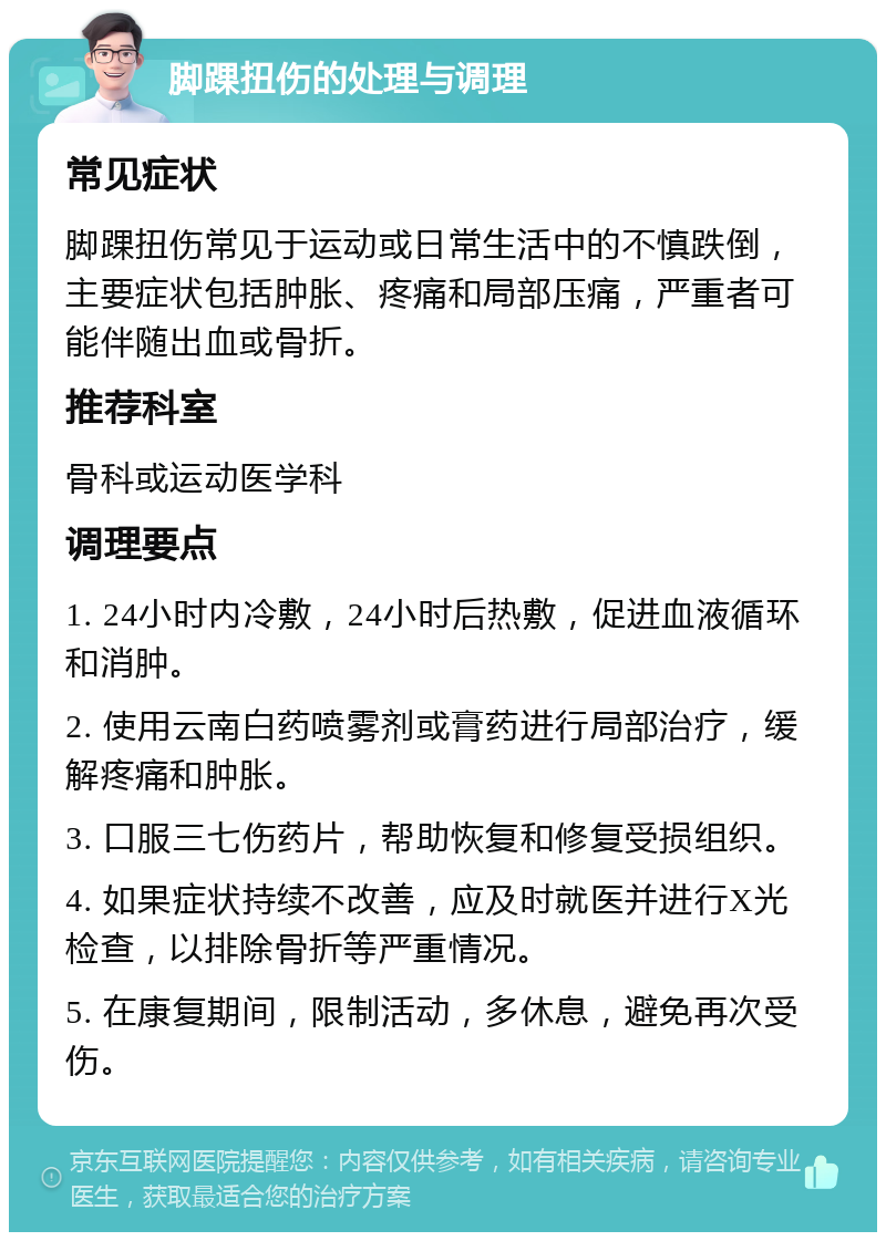 脚踝扭伤的处理与调理 常见症状 脚踝扭伤常见于运动或日常生活中的不慎跌倒，主要症状包括肿胀、疼痛和局部压痛，严重者可能伴随出血或骨折。 推荐科室 骨科或运动医学科 调理要点 1. 24小时内冷敷，24小时后热敷，促进血液循环和消肿。 2. 使用云南白药喷雾剂或膏药进行局部治疗，缓解疼痛和肿胀。 3. 口服三七伤药片，帮助恢复和修复受损组织。 4. 如果症状持续不改善，应及时就医并进行X光检查，以排除骨折等严重情况。 5. 在康复期间，限制活动，多休息，避免再次受伤。