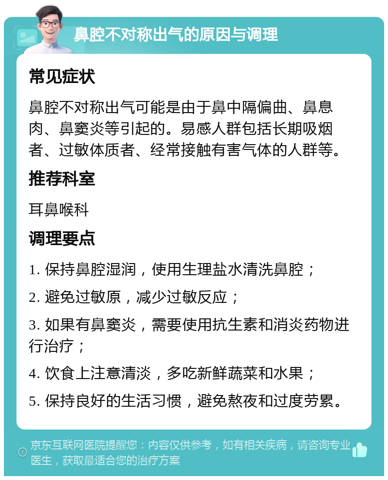 鼻腔不对称出气的原因与调理 常见症状 鼻腔不对称出气可能是由于鼻中隔偏曲、鼻息肉、鼻窦炎等引起的。易感人群包括长期吸烟者、过敏体质者、经常接触有害气体的人群等。 推荐科室 耳鼻喉科 调理要点 1. 保持鼻腔湿润，使用生理盐水清洗鼻腔； 2. 避免过敏原，减少过敏反应； 3. 如果有鼻窦炎，需要使用抗生素和消炎药物进行治疗； 4. 饮食上注意清淡，多吃新鲜蔬菜和水果； 5. 保持良好的生活习惯，避免熬夜和过度劳累。