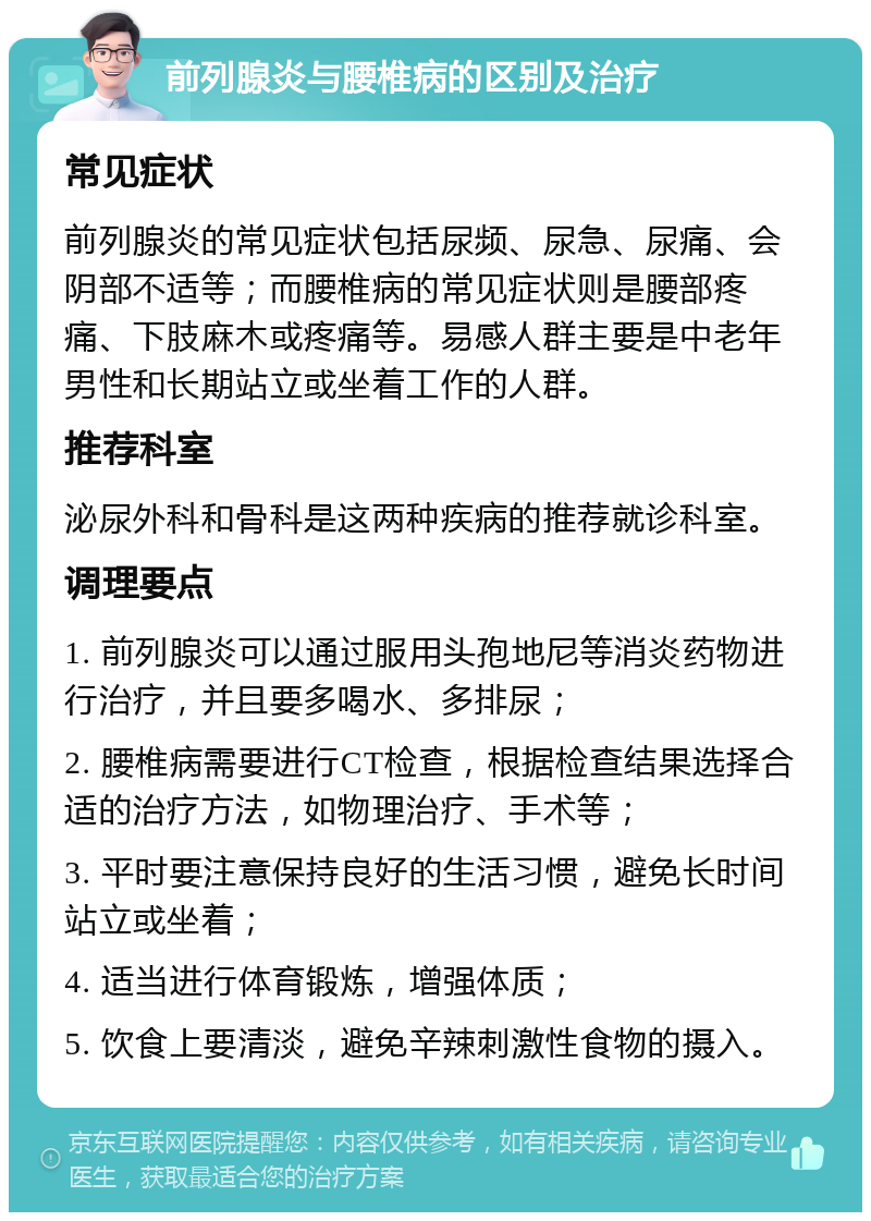 前列腺炎与腰椎病的区别及治疗 常见症状 前列腺炎的常见症状包括尿频、尿急、尿痛、会阴部不适等；而腰椎病的常见症状则是腰部疼痛、下肢麻木或疼痛等。易感人群主要是中老年男性和长期站立或坐着工作的人群。 推荐科室 泌尿外科和骨科是这两种疾病的推荐就诊科室。 调理要点 1. 前列腺炎可以通过服用头孢地尼等消炎药物进行治疗，并且要多喝水、多排尿； 2. 腰椎病需要进行CT检查，根据检查结果选择合适的治疗方法，如物理治疗、手术等； 3. 平时要注意保持良好的生活习惯，避免长时间站立或坐着； 4. 适当进行体育锻炼，增强体质； 5. 饮食上要清淡，避免辛辣刺激性食物的摄入。