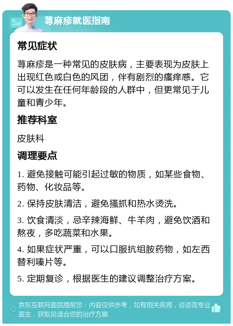 荨麻疹就医指南 常见症状 荨麻疹是一种常见的皮肤病，主要表现为皮肤上出现红色或白色的风团，伴有剧烈的瘙痒感。它可以发生在任何年龄段的人群中，但更常见于儿童和青少年。 推荐科室 皮肤科 调理要点 1. 避免接触可能引起过敏的物质，如某些食物、药物、化妆品等。 2. 保持皮肤清洁，避免搔抓和热水烫洗。 3. 饮食清淡，忌辛辣海鲜、牛羊肉，避免饮酒和熬夜，多吃蔬菜和水果。 4. 如果症状严重，可以口服抗组胺药物，如左西替利嗪片等。 5. 定期复诊，根据医生的建议调整治疗方案。