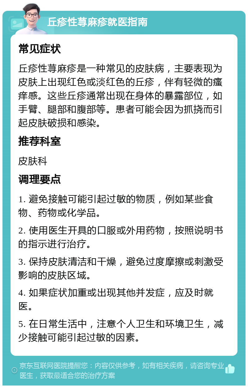 丘疹性荨麻疹就医指南 常见症状 丘疹性荨麻疹是一种常见的皮肤病，主要表现为皮肤上出现红色或淡红色的丘疹，伴有轻微的瘙痒感。这些丘疹通常出现在身体的暴露部位，如手臂、腿部和腹部等。患者可能会因为抓挠而引起皮肤破损和感染。 推荐科室 皮肤科 调理要点 1. 避免接触可能引起过敏的物质，例如某些食物、药物或化学品。 2. 使用医生开具的口服或外用药物，按照说明书的指示进行治疗。 3. 保持皮肤清洁和干燥，避免过度摩擦或刺激受影响的皮肤区域。 4. 如果症状加重或出现其他并发症，应及时就医。 5. 在日常生活中，注意个人卫生和环境卫生，减少接触可能引起过敏的因素。