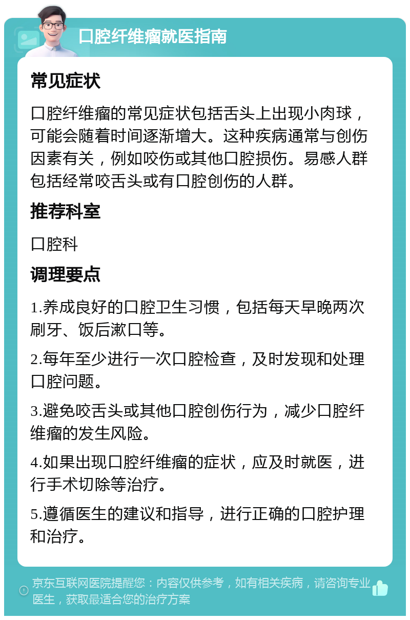 口腔纤维瘤就医指南 常见症状 口腔纤维瘤的常见症状包括舌头上出现小肉球，可能会随着时间逐渐增大。这种疾病通常与创伤因素有关，例如咬伤或其他口腔损伤。易感人群包括经常咬舌头或有口腔创伤的人群。 推荐科室 口腔科 调理要点 1.养成良好的口腔卫生习惯，包括每天早晚两次刷牙、饭后漱口等。 2.每年至少进行一次口腔检查，及时发现和处理口腔问题。 3.避免咬舌头或其他口腔创伤行为，减少口腔纤维瘤的发生风险。 4.如果出现口腔纤维瘤的症状，应及时就医，进行手术切除等治疗。 5.遵循医生的建议和指导，进行正确的口腔护理和治疗。