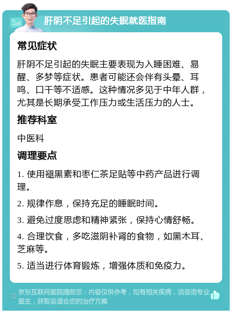 肝阴不足引起的失眠就医指南 常见症状 肝阴不足引起的失眠主要表现为入睡困难、易醒、多梦等症状。患者可能还会伴有头晕、耳鸣、口干等不适感。这种情况多见于中年人群，尤其是长期承受工作压力或生活压力的人士。 推荐科室 中医科 调理要点 1. 使用褪黑素和枣仁茶足贴等中药产品进行调理。 2. 规律作息，保持充足的睡眠时间。 3. 避免过度思虑和精神紧张，保持心情舒畅。 4. 合理饮食，多吃滋阴补肾的食物，如黑木耳、芝麻等。 5. 适当进行体育锻炼，增强体质和免疫力。