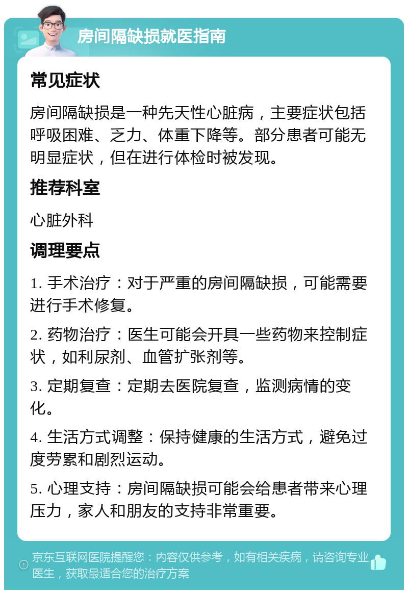 房间隔缺损就医指南 常见症状 房间隔缺损是一种先天性心脏病，主要症状包括呼吸困难、乏力、体重下降等。部分患者可能无明显症状，但在进行体检时被发现。 推荐科室 心脏外科 调理要点 1. 手术治疗：对于严重的房间隔缺损，可能需要进行手术修复。 2. 药物治疗：医生可能会开具一些药物来控制症状，如利尿剂、血管扩张剂等。 3. 定期复查：定期去医院复查，监测病情的变化。 4. 生活方式调整：保持健康的生活方式，避免过度劳累和剧烈运动。 5. 心理支持：房间隔缺损可能会给患者带来心理压力，家人和朋友的支持非常重要。