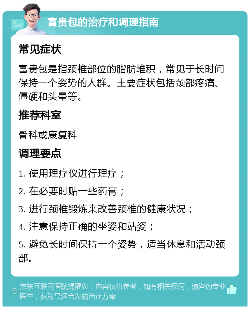 富贵包的治疗和调理指南 常见症状 富贵包是指颈椎部位的脂肪堆积，常见于长时间保持一个姿势的人群。主要症状包括颈部疼痛、僵硬和头晕等。 推荐科室 骨科或康复科 调理要点 1. 使用理疗仪进行理疗； 2. 在必要时贴一些药膏； 3. 进行颈椎锻炼来改善颈椎的健康状况； 4. 注意保持正确的坐姿和站姿； 5. 避免长时间保持一个姿势，适当休息和活动颈部。