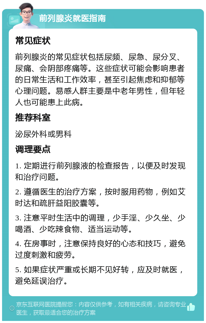 前列腺炎就医指南 常见症状 前列腺炎的常见症状包括尿频、尿急、尿分叉、尿痛、会阴部疼痛等。这些症状可能会影响患者的日常生活和工作效率，甚至引起焦虑和抑郁等心理问题。易感人群主要是中老年男性，但年轻人也可能患上此病。 推荐科室 泌尿外科或男科 调理要点 1. 定期进行前列腺液的检查报告，以便及时发现和治疗问题。 2. 遵循医生的治疗方案，按时服用药物，例如艾时达和疏肝益阳胶囊等。 3. 注意平时生活中的调理，少手淫、少久坐、少喝酒、少吃辣食物、适当运动等。 4. 在房事时，注意保持良好的心态和技巧，避免过度刺激和疲劳。 5. 如果症状严重或长期不见好转，应及时就医，避免延误治疗。