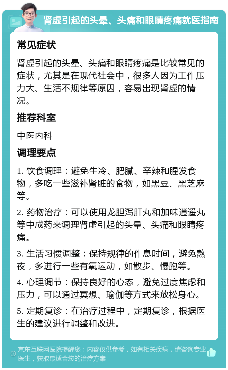 肾虚引起的头晕、头痛和眼睛疼痛就医指南 常见症状 肾虚引起的头晕、头痛和眼睛疼痛是比较常见的症状，尤其是在现代社会中，很多人因为工作压力大、生活不规律等原因，容易出现肾虚的情况。 推荐科室 中医内科 调理要点 1. 饮食调理：避免生冷、肥腻、辛辣和腥发食物，多吃一些滋补肾脏的食物，如黑豆、黑芝麻等。 2. 药物治疗：可以使用龙胆泻肝丸和加味逍遥丸等中成药来调理肾虚引起的头晕、头痛和眼睛疼痛。 3. 生活习惯调整：保持规律的作息时间，避免熬夜，多进行一些有氧运动，如散步、慢跑等。 4. 心理调节：保持良好的心态，避免过度焦虑和压力，可以通过冥想、瑜伽等方式来放松身心。 5. 定期复诊：在治疗过程中，定期复诊，根据医生的建议进行调整和改进。