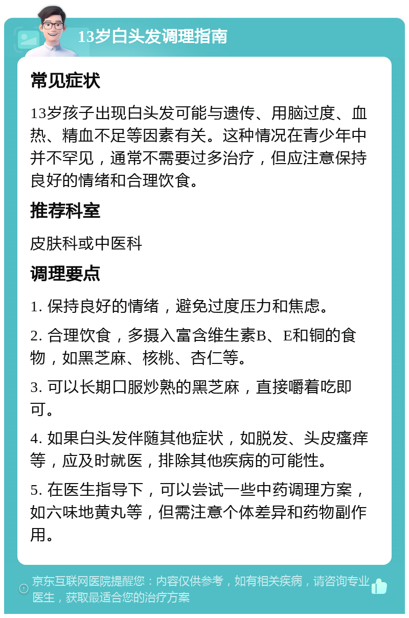 13岁白头发调理指南 常见症状 13岁孩子出现白头发可能与遗传、用脑过度、血热、精血不足等因素有关。这种情况在青少年中并不罕见，通常不需要过多治疗，但应注意保持良好的情绪和合理饮食。 推荐科室 皮肤科或中医科 调理要点 1. 保持良好的情绪，避免过度压力和焦虑。 2. 合理饮食，多摄入富含维生素B、E和铜的食物，如黑芝麻、核桃、杏仁等。 3. 可以长期口服炒熟的黑芝麻，直接嚼着吃即可。 4. 如果白头发伴随其他症状，如脱发、头皮瘙痒等，应及时就医，排除其他疾病的可能性。 5. 在医生指导下，可以尝试一些中药调理方案，如六味地黄丸等，但需注意个体差异和药物副作用。