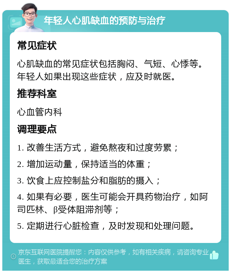 年轻人心肌缺血的预防与治疗 常见症状 心肌缺血的常见症状包括胸闷、气短、心悸等。年轻人如果出现这些症状，应及时就医。 推荐科室 心血管内科 调理要点 1. 改善生活方式，避免熬夜和过度劳累； 2. 增加运动量，保持适当的体重； 3. 饮食上应控制盐分和脂肪的摄入； 4. 如果有必要，医生可能会开具药物治疗，如阿司匹林、β受体阻滞剂等； 5. 定期进行心脏检查，及时发现和处理问题。