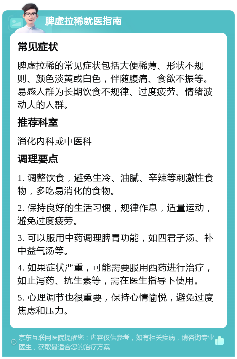 脾虚拉稀就医指南 常见症状 脾虚拉稀的常见症状包括大便稀薄、形状不规则、颜色淡黄或白色，伴随腹痛、食欲不振等。易感人群为长期饮食不规律、过度疲劳、情绪波动大的人群。 推荐科室 消化内科或中医科 调理要点 1. 调整饮食，避免生冷、油腻、辛辣等刺激性食物，多吃易消化的食物。 2. 保持良好的生活习惯，规律作息，适量运动，避免过度疲劳。 3. 可以服用中药调理脾胃功能，如四君子汤、补中益气汤等。 4. 如果症状严重，可能需要服用西药进行治疗，如止泻药、抗生素等，需在医生指导下使用。 5. 心理调节也很重要，保持心情愉悦，避免过度焦虑和压力。