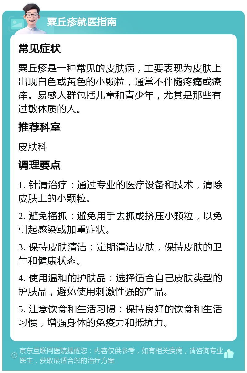 粟丘疹就医指南 常见症状 粟丘疹是一种常见的皮肤病，主要表现为皮肤上出现白色或黄色的小颗粒，通常不伴随疼痛或瘙痒。易感人群包括儿童和青少年，尤其是那些有过敏体质的人。 推荐科室 皮肤科 调理要点 1. 针清治疗：通过专业的医疗设备和技术，清除皮肤上的小颗粒。 2. 避免搔抓：避免用手去抓或挤压小颗粒，以免引起感染或加重症状。 3. 保持皮肤清洁：定期清洁皮肤，保持皮肤的卫生和健康状态。 4. 使用温和的护肤品：选择适合自己皮肤类型的护肤品，避免使用刺激性强的产品。 5. 注意饮食和生活习惯：保持良好的饮食和生活习惯，增强身体的免疫力和抵抗力。