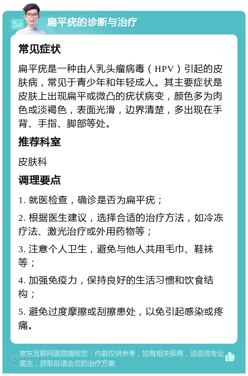 扁平疣的诊断与治疗 常见症状 扁平疣是一种由人乳头瘤病毒（HPV）引起的皮肤病，常见于青少年和年轻成人。其主要症状是皮肤上出现扁平或微凸的疣状病变，颜色多为肉色或淡褐色，表面光滑，边界清楚，多出现在手背、手指、脚部等处。 推荐科室 皮肤科 调理要点 1. 就医检查，确诊是否为扁平疣； 2. 根据医生建议，选择合适的治疗方法，如冷冻疗法、激光治疗或外用药物等； 3. 注意个人卫生，避免与他人共用毛巾、鞋袜等； 4. 加强免疫力，保持良好的生活习惯和饮食结构； 5. 避免过度摩擦或刮擦患处，以免引起感染或疼痛。