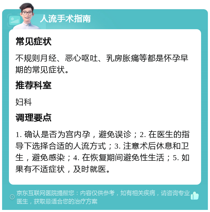 人流手术指南 常见症状 不规则月经、恶心呕吐、乳房胀痛等都是怀孕早期的常见症状。 推荐科室 妇科 调理要点 1. 确认是否为宫内孕，避免误诊；2. 在医生的指导下选择合适的人流方式；3. 注意术后休息和卫生，避免感染；4. 在恢复期间避免性生活；5. 如果有不适症状，及时就医。