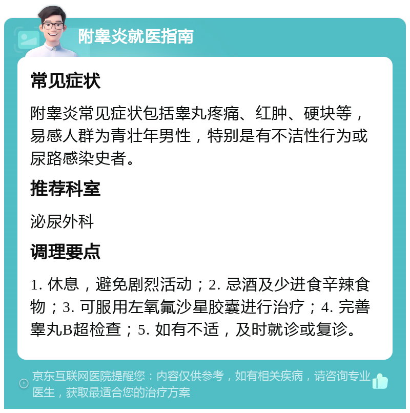 附睾炎就医指南 常见症状 附睾炎常见症状包括睾丸疼痛、红肿、硬块等，易感人群为青壮年男性，特别是有不洁性行为或尿路感染史者。 推荐科室 泌尿外科 调理要点 1. 休息，避免剧烈活动；2. 忌酒及少进食辛辣食物；3. 可服用左氧氟沙星胶囊进行治疗；4. 完善睾丸B超检查；5. 如有不适，及时就诊或复诊。