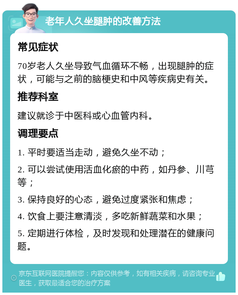 老年人久坐腿肿的改善方法 常见症状 70岁老人久坐导致气血循环不畅，出现腿肿的症状，可能与之前的脑梗史和中风等疾病史有关。 推荐科室 建议就诊于中医科或心血管内科。 调理要点 1. 平时要适当走动，避免久坐不动； 2. 可以尝试使用活血化瘀的中药，如丹参、川芎等； 3. 保持良好的心态，避免过度紧张和焦虑； 4. 饮食上要注意清淡，多吃新鲜蔬菜和水果； 5. 定期进行体检，及时发现和处理潜在的健康问题。