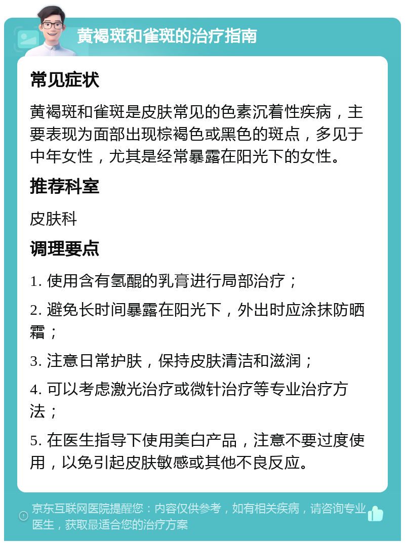 黄褐斑和雀斑的治疗指南 常见症状 黄褐斑和雀斑是皮肤常见的色素沉着性疾病，主要表现为面部出现棕褐色或黑色的斑点，多见于中年女性，尤其是经常暴露在阳光下的女性。 推荐科室 皮肤科 调理要点 1. 使用含有氢醌的乳膏进行局部治疗； 2. 避免长时间暴露在阳光下，外出时应涂抹防晒霜； 3. 注意日常护肤，保持皮肤清洁和滋润； 4. 可以考虑激光治疗或微针治疗等专业治疗方法； 5. 在医生指导下使用美白产品，注意不要过度使用，以免引起皮肤敏感或其他不良反应。