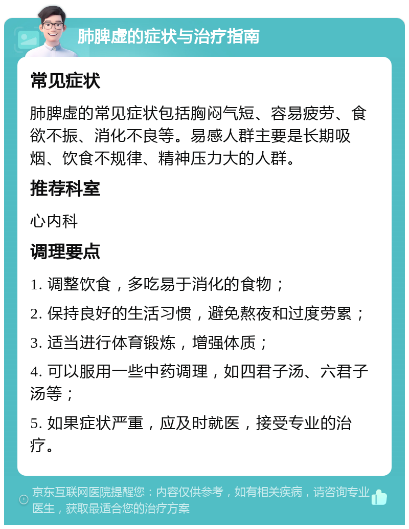 肺脾虚的症状与治疗指南 常见症状 肺脾虚的常见症状包括胸闷气短、容易疲劳、食欲不振、消化不良等。易感人群主要是长期吸烟、饮食不规律、精神压力大的人群。 推荐科室 心内科 调理要点 1. 调整饮食，多吃易于消化的食物； 2. 保持良好的生活习惯，避免熬夜和过度劳累； 3. 适当进行体育锻炼，增强体质； 4. 可以服用一些中药调理，如四君子汤、六君子汤等； 5. 如果症状严重，应及时就医，接受专业的治疗。