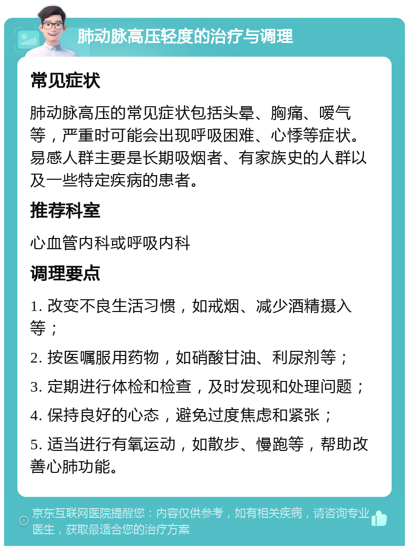 肺动脉高压轻度的治疗与调理 常见症状 肺动脉高压的常见症状包括头晕、胸痛、嗳气等，严重时可能会出现呼吸困难、心悸等症状。易感人群主要是长期吸烟者、有家族史的人群以及一些特定疾病的患者。 推荐科室 心血管内科或呼吸内科 调理要点 1. 改变不良生活习惯，如戒烟、减少酒精摄入等； 2. 按医嘱服用药物，如硝酸甘油、利尿剂等； 3. 定期进行体检和检查，及时发现和处理问题； 4. 保持良好的心态，避免过度焦虑和紧张； 5. 适当进行有氧运动，如散步、慢跑等，帮助改善心肺功能。