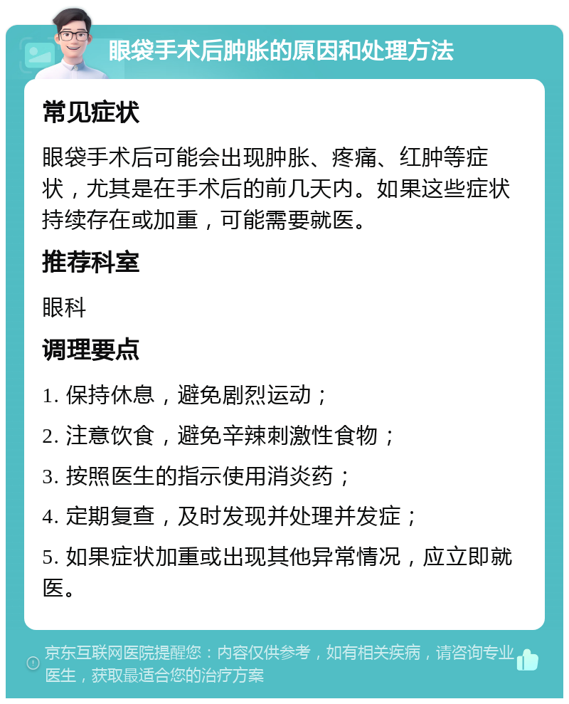 眼袋手术后肿胀的原因和处理方法 常见症状 眼袋手术后可能会出现肿胀、疼痛、红肿等症状，尤其是在手术后的前几天内。如果这些症状持续存在或加重，可能需要就医。 推荐科室 眼科 调理要点 1. 保持休息，避免剧烈运动； 2. 注意饮食，避免辛辣刺激性食物； 3. 按照医生的指示使用消炎药； 4. 定期复查，及时发现并处理并发症； 5. 如果症状加重或出现其他异常情况，应立即就医。