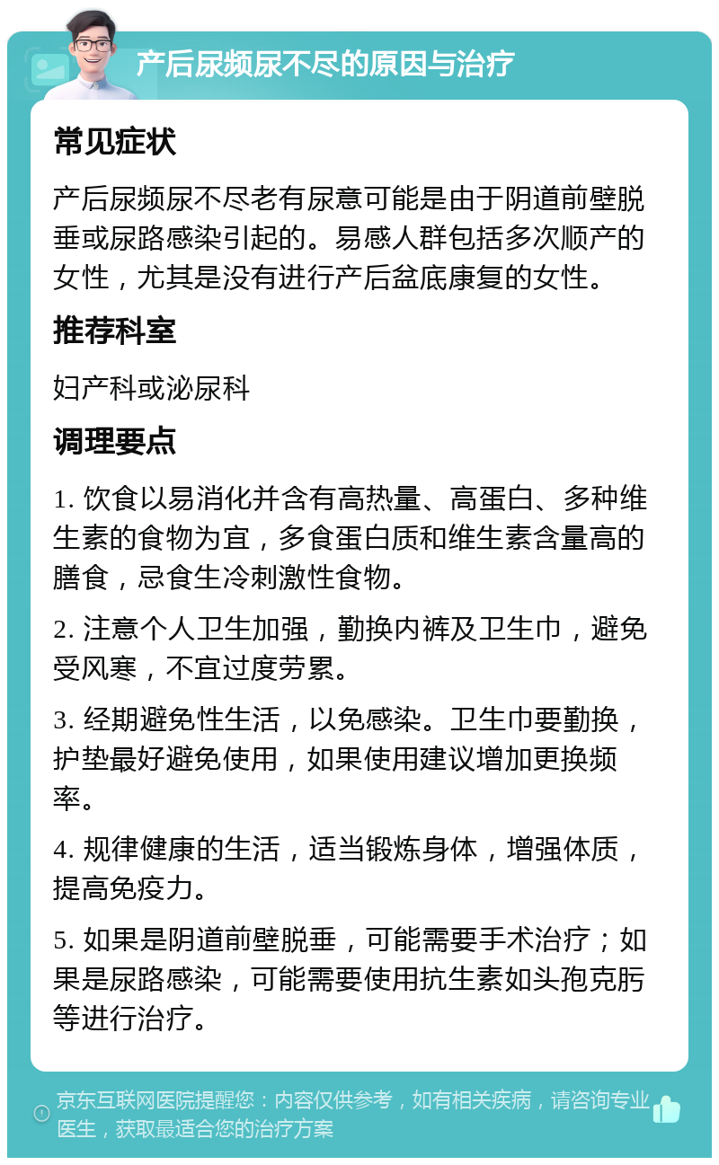 产后尿频尿不尽的原因与治疗 常见症状 产后尿频尿不尽老有尿意可能是由于阴道前壁脱垂或尿路感染引起的。易感人群包括多次顺产的女性，尤其是没有进行产后盆底康复的女性。 推荐科室 妇产科或泌尿科 调理要点 1. 饮食以易消化并含有高热量、高蛋白、多种维生素的食物为宜，多食蛋白质和维生素含量高的膳食，忌食生冷刺激性食物。 2. 注意个人卫生加强，勤换内裤及卫生巾，避免受风寒，不宜过度劳累。 3. 经期避免性生活，以免感染。卫生巾要勤换，护垫最好避免使用，如果使用建议增加更换频率。 4. 规律健康的生活，适当锻炼身体，增强体质，提高免疫力。 5. 如果是阴道前壁脱垂，可能需要手术治疗；如果是尿路感染，可能需要使用抗生素如头孢克肟等进行治疗。