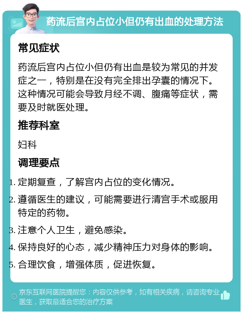 药流后宫内占位小但仍有出血的处理方法 常见症状 药流后宫内占位小但仍有出血是较为常见的并发症之一，特别是在没有完全排出孕囊的情况下。这种情况可能会导致月经不调、腹痛等症状，需要及时就医处理。 推荐科室 妇科 调理要点 定期复查，了解宫内占位的变化情况。 遵循医生的建议，可能需要进行清宫手术或服用特定的药物。 注意个人卫生，避免感染。 保持良好的心态，减少精神压力对身体的影响。 合理饮食，增强体质，促进恢复。