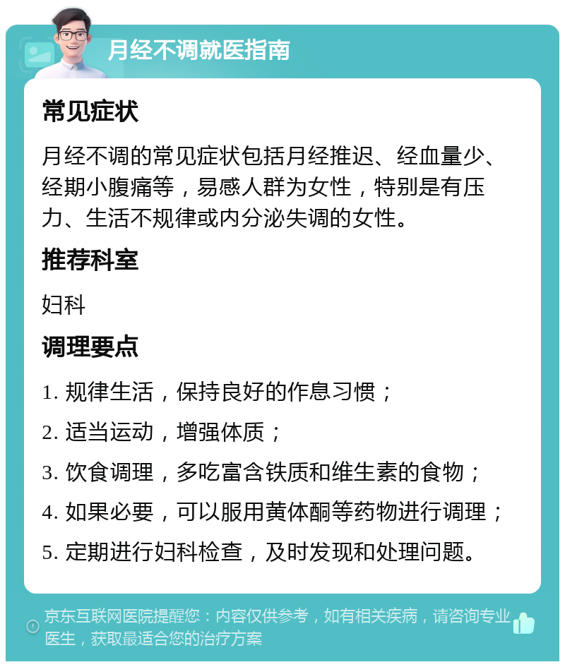 月经不调就医指南 常见症状 月经不调的常见症状包括月经推迟、经血量少、经期小腹痛等，易感人群为女性，特别是有压力、生活不规律或内分泌失调的女性。 推荐科室 妇科 调理要点 1. 规律生活，保持良好的作息习惯； 2. 适当运动，增强体质； 3. 饮食调理，多吃富含铁质和维生素的食物； 4. 如果必要，可以服用黄体酮等药物进行调理； 5. 定期进行妇科检查，及时发现和处理问题。