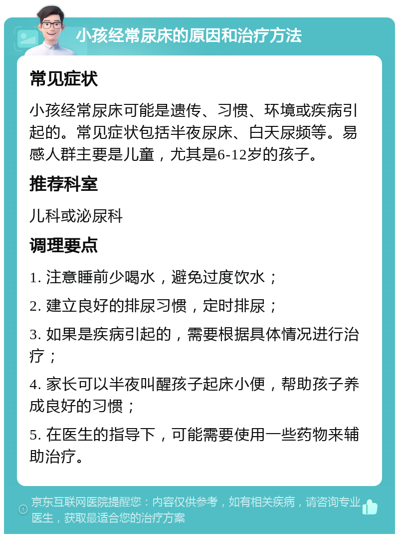 小孩经常尿床的原因和治疗方法 常见症状 小孩经常尿床可能是遗传、习惯、环境或疾病引起的。常见症状包括半夜尿床、白天尿频等。易感人群主要是儿童，尤其是6-12岁的孩子。 推荐科室 儿科或泌尿科 调理要点 1. 注意睡前少喝水，避免过度饮水； 2. 建立良好的排尿习惯，定时排尿； 3. 如果是疾病引起的，需要根据具体情况进行治疗； 4. 家长可以半夜叫醒孩子起床小便，帮助孩子养成良好的习惯； 5. 在医生的指导下，可能需要使用一些药物来辅助治疗。