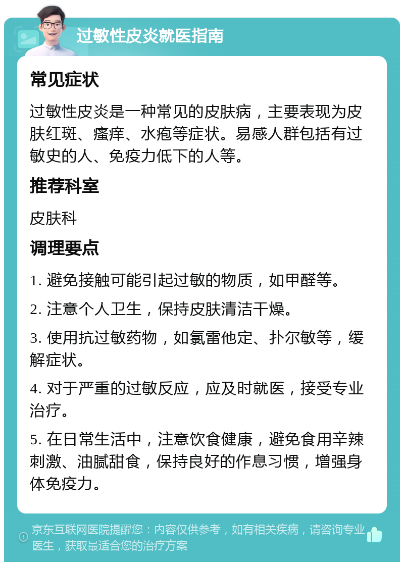 过敏性皮炎就医指南 常见症状 过敏性皮炎是一种常见的皮肤病，主要表现为皮肤红斑、瘙痒、水疱等症状。易感人群包括有过敏史的人、免疫力低下的人等。 推荐科室 皮肤科 调理要点 1. 避免接触可能引起过敏的物质，如甲醛等。 2. 注意个人卫生，保持皮肤清洁干燥。 3. 使用抗过敏药物，如氯雷他定、扑尔敏等，缓解症状。 4. 对于严重的过敏反应，应及时就医，接受专业治疗。 5. 在日常生活中，注意饮食健康，避免食用辛辣刺激、油腻甜食，保持良好的作息习惯，增强身体免疫力。