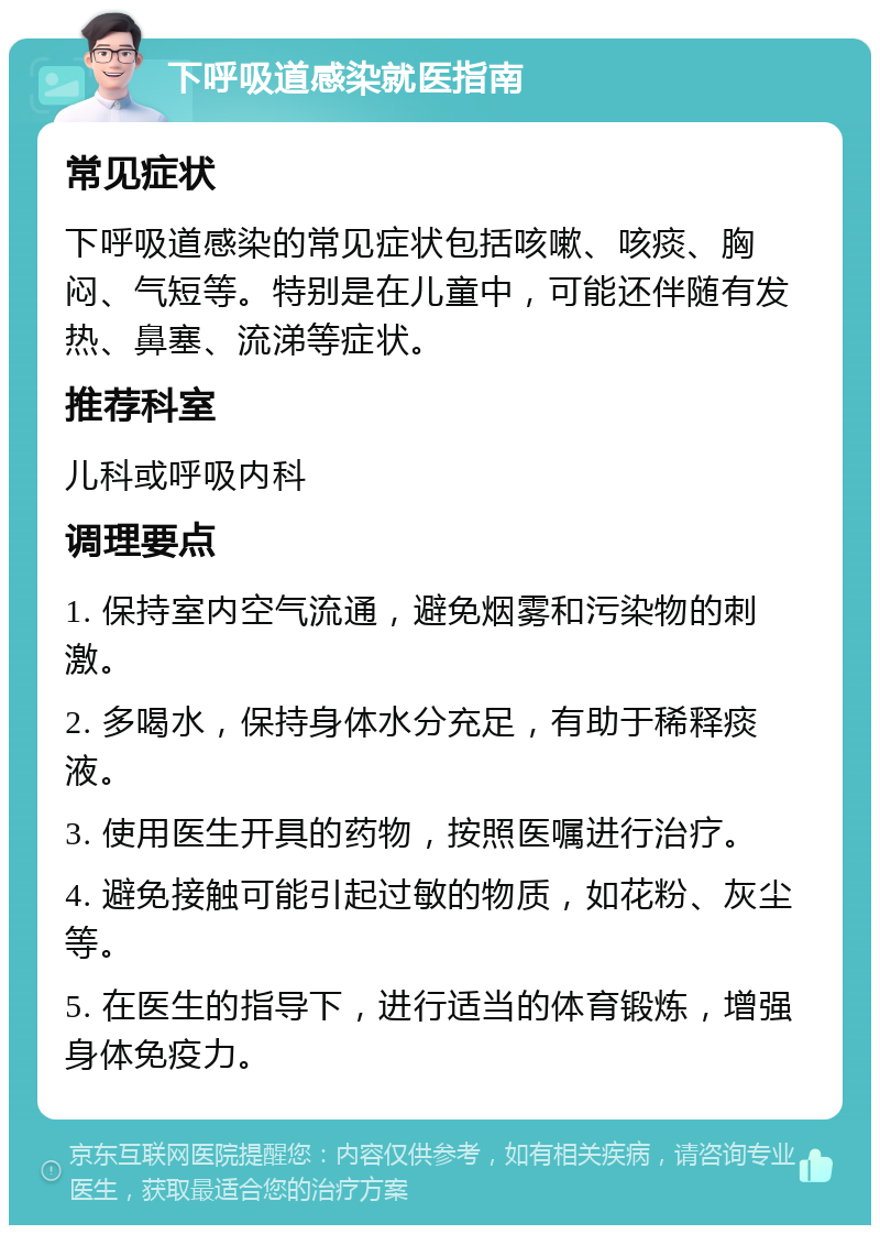 下呼吸道感染就医指南 常见症状 下呼吸道感染的常见症状包括咳嗽、咳痰、胸闷、气短等。特别是在儿童中，可能还伴随有发热、鼻塞、流涕等症状。 推荐科室 儿科或呼吸内科 调理要点 1. 保持室内空气流通，避免烟雾和污染物的刺激。 2. 多喝水，保持身体水分充足，有助于稀释痰液。 3. 使用医生开具的药物，按照医嘱进行治疗。 4. 避免接触可能引起过敏的物质，如花粉、灰尘等。 5. 在医生的指导下，进行适当的体育锻炼，增强身体免疫力。