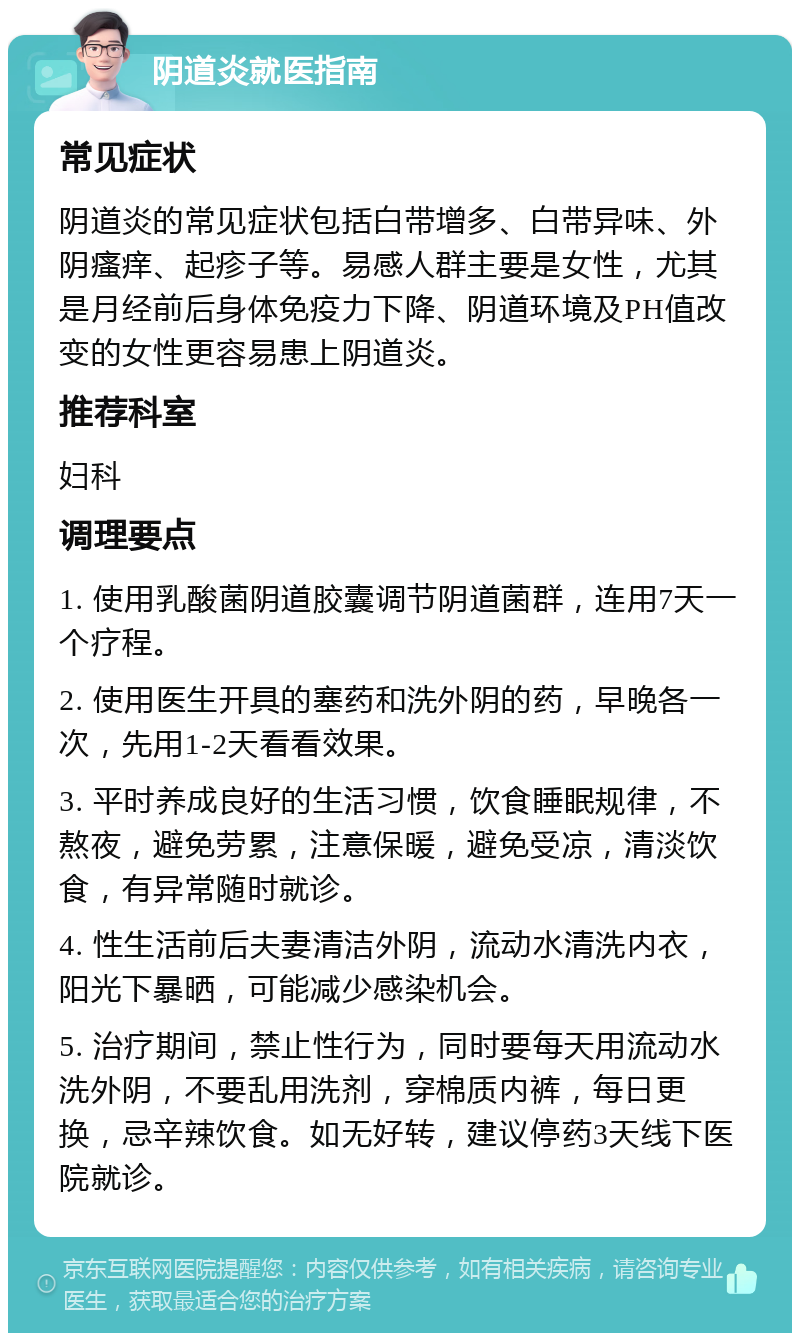 阴道炎就医指南 常见症状 阴道炎的常见症状包括白带增多、白带异味、外阴瘙痒、起疹子等。易感人群主要是女性，尤其是月经前后身体免疫力下降、阴道环境及PH值改变的女性更容易患上阴道炎。 推荐科室 妇科 调理要点 1. 使用乳酸菌阴道胶囊调节阴道菌群，连用7天一个疗程。 2. 使用医生开具的塞药和洗外阴的药，早晚各一次，先用1-2天看看效果。 3. 平时养成良好的生活习惯，饮食睡眠规律，不熬夜，避免劳累，注意保暖，避免受凉，清淡饮食，有异常随时就诊。 4. 性生活前后夫妻清洁外阴，流动水清洗内衣，阳光下暴晒，可能减少感染机会。 5. 治疗期间，禁止性行为，同时要每天用流动水洗外阴，不要乱用洗剂，穿棉质内裤，每日更换，忌辛辣饮食。如无好转，建议停药3天线下医院就诊。