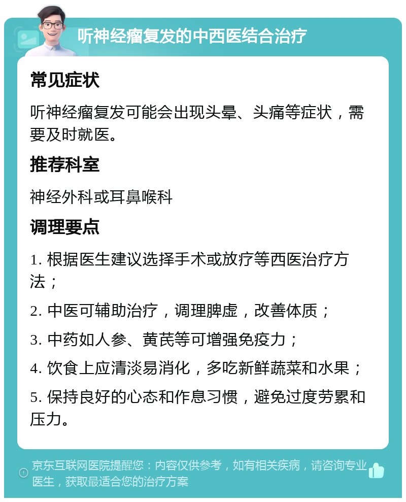 听神经瘤复发的中西医结合治疗 常见症状 听神经瘤复发可能会出现头晕、头痛等症状，需要及时就医。 推荐科室 神经外科或耳鼻喉科 调理要点 1. 根据医生建议选择手术或放疗等西医治疗方法； 2. 中医可辅助治疗，调理脾虚，改善体质； 3. 中药如人参、黄芪等可增强免疫力； 4. 饮食上应清淡易消化，多吃新鲜蔬菜和水果； 5. 保持良好的心态和作息习惯，避免过度劳累和压力。