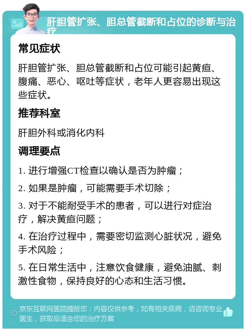 肝胆管扩张、胆总管截断和占位的诊断与治疗 常见症状 肝胆管扩张、胆总管截断和占位可能引起黄疸、腹痛、恶心、呕吐等症状，老年人更容易出现这些症状。 推荐科室 肝胆外科或消化内科 调理要点 1. 进行增强CT检查以确认是否为肿瘤； 2. 如果是肿瘤，可能需要手术切除； 3. 对于不能耐受手术的患者，可以进行对症治疗，解决黄疸问题； 4. 在治疗过程中，需要密切监测心脏状况，避免手术风险； 5. 在日常生活中，注意饮食健康，避免油腻、刺激性食物，保持良好的心态和生活习惯。