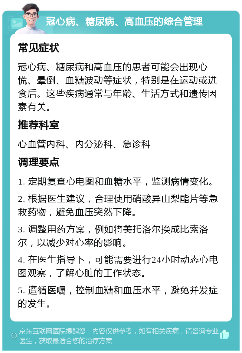 冠心病、糖尿病、高血压的综合管理 常见症状 冠心病、糖尿病和高血压的患者可能会出现心慌、晕倒、血糖波动等症状，特别是在运动或进食后。这些疾病通常与年龄、生活方式和遗传因素有关。 推荐科室 心血管内科、内分泌科、急诊科 调理要点 1. 定期复查心电图和血糖水平，监测病情变化。 2. 根据医生建议，合理使用硝酸异山梨酯片等急救药物，避免血压突然下降。 3. 调整用药方案，例如将美托洛尔换成比索洛尔，以减少对心率的影响。 4. 在医生指导下，可能需要进行24小时动态心电图观察，了解心脏的工作状态。 5. 遵循医嘱，控制血糖和血压水平，避免并发症的发生。