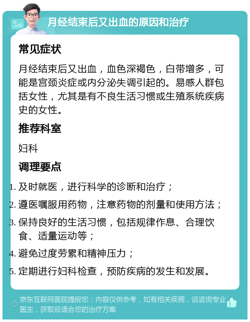 月经结束后又出血的原因和治疗 常见症状 月经结束后又出血，血色深褐色，白带增多，可能是宫颈炎症或内分泌失调引起的。易感人群包括女性，尤其是有不良生活习惯或生殖系统疾病史的女性。 推荐科室 妇科 调理要点 及时就医，进行科学的诊断和治疗； 遵医嘱服用药物，注意药物的剂量和使用方法； 保持良好的生活习惯，包括规律作息、合理饮食、适量运动等； 避免过度劳累和精神压力； 定期进行妇科检查，预防疾病的发生和发展。