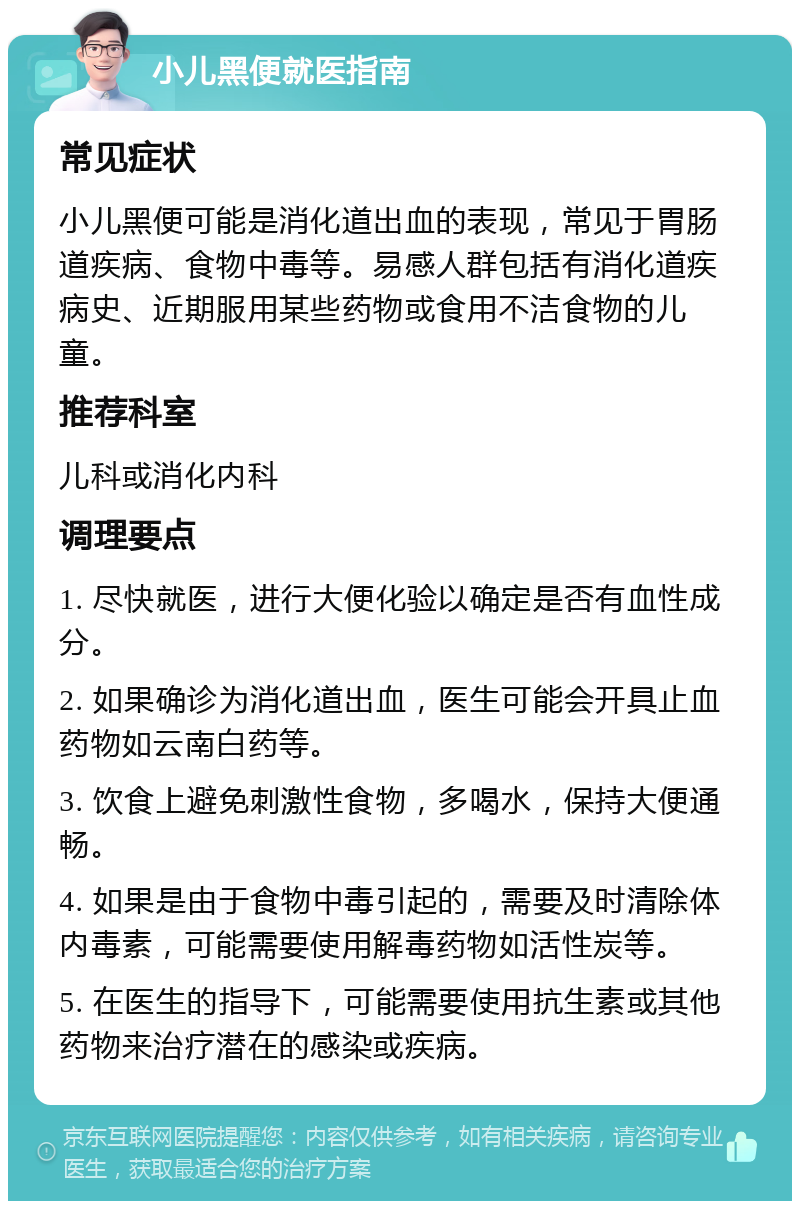 小儿黑便就医指南 常见症状 小儿黑便可能是消化道出血的表现，常见于胃肠道疾病、食物中毒等。易感人群包括有消化道疾病史、近期服用某些药物或食用不洁食物的儿童。 推荐科室 儿科或消化内科 调理要点 1. 尽快就医，进行大便化验以确定是否有血性成分。 2. 如果确诊为消化道出血，医生可能会开具止血药物如云南白药等。 3. 饮食上避免刺激性食物，多喝水，保持大便通畅。 4. 如果是由于食物中毒引起的，需要及时清除体内毒素，可能需要使用解毒药物如活性炭等。 5. 在医生的指导下，可能需要使用抗生素或其他药物来治疗潜在的感染或疾病。