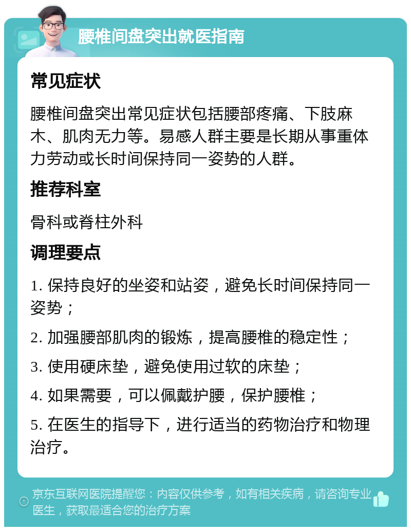 腰椎间盘突出就医指南 常见症状 腰椎间盘突出常见症状包括腰部疼痛、下肢麻木、肌肉无力等。易感人群主要是长期从事重体力劳动或长时间保持同一姿势的人群。 推荐科室 骨科或脊柱外科 调理要点 1. 保持良好的坐姿和站姿，避免长时间保持同一姿势； 2. 加强腰部肌肉的锻炼，提高腰椎的稳定性； 3. 使用硬床垫，避免使用过软的床垫； 4. 如果需要，可以佩戴护腰，保护腰椎； 5. 在医生的指导下，进行适当的药物治疗和物理治疗。