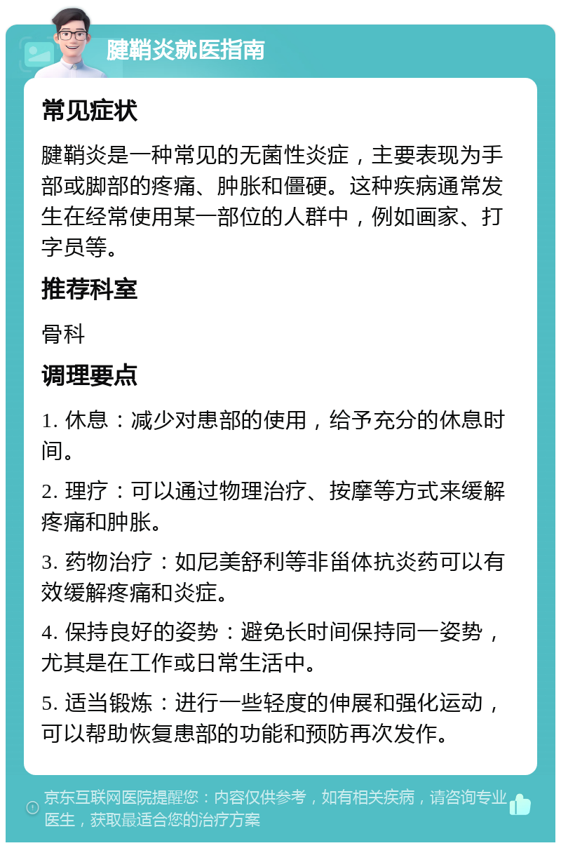 腱鞘炎就医指南 常见症状 腱鞘炎是一种常见的无菌性炎症，主要表现为手部或脚部的疼痛、肿胀和僵硬。这种疾病通常发生在经常使用某一部位的人群中，例如画家、打字员等。 推荐科室 骨科 调理要点 1. 休息：减少对患部的使用，给予充分的休息时间。 2. 理疗：可以通过物理治疗、按摩等方式来缓解疼痛和肿胀。 3. 药物治疗：如尼美舒利等非甾体抗炎药可以有效缓解疼痛和炎症。 4. 保持良好的姿势：避免长时间保持同一姿势，尤其是在工作或日常生活中。 5. 适当锻炼：进行一些轻度的伸展和强化运动，可以帮助恢复患部的功能和预防再次发作。