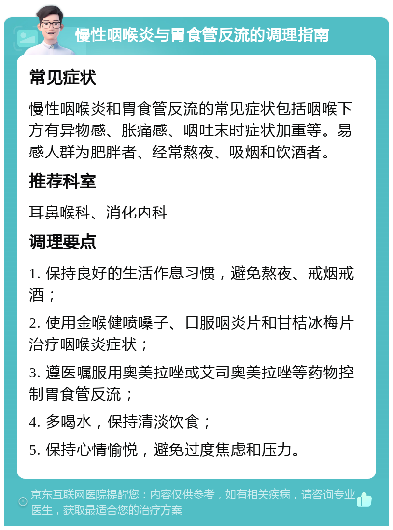 慢性咽喉炎与胃食管反流的调理指南 常见症状 慢性咽喉炎和胃食管反流的常见症状包括咽喉下方有异物感、胀痛感、咽吐末时症状加重等。易感人群为肥胖者、经常熬夜、吸烟和饮酒者。 推荐科室 耳鼻喉科、消化内科 调理要点 1. 保持良好的生活作息习惯，避免熬夜、戒烟戒酒； 2. 使用金喉健喷嗓子、口服咽炎片和甘桔冰梅片治疗咽喉炎症状； 3. 遵医嘱服用奥美拉唑或艾司奥美拉唑等药物控制胃食管反流； 4. 多喝水，保持清淡饮食； 5. 保持心情愉悦，避免过度焦虑和压力。