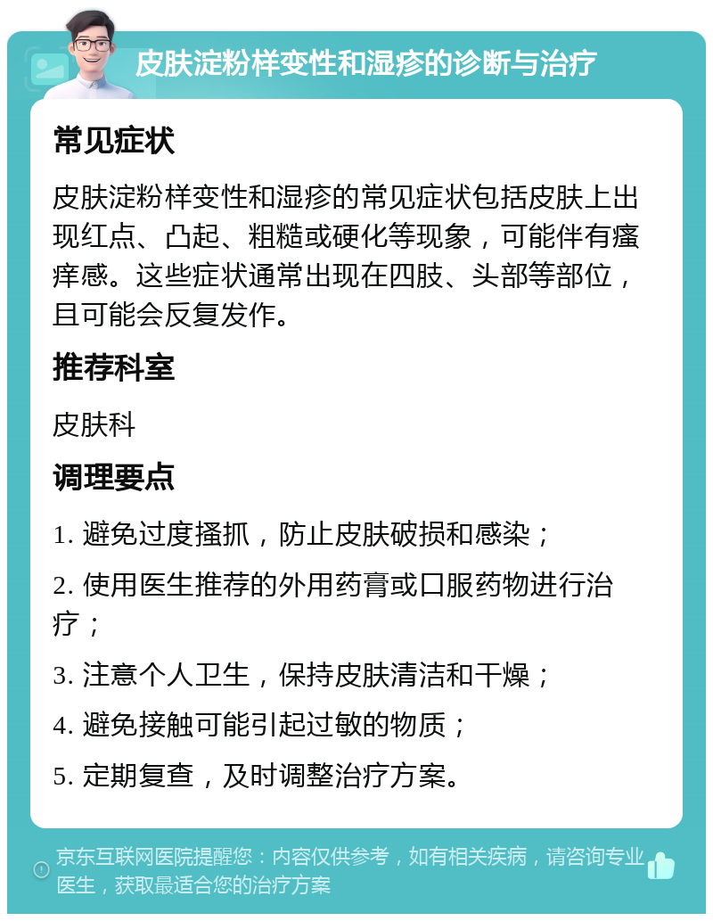 皮肤淀粉样变性和湿疹的诊断与治疗 常见症状 皮肤淀粉样变性和湿疹的常见症状包括皮肤上出现红点、凸起、粗糙或硬化等现象，可能伴有瘙痒感。这些症状通常出现在四肢、头部等部位，且可能会反复发作。 推荐科室 皮肤科 调理要点 1. 避免过度搔抓，防止皮肤破损和感染； 2. 使用医生推荐的外用药膏或口服药物进行治疗； 3. 注意个人卫生，保持皮肤清洁和干燥； 4. 避免接触可能引起过敏的物质； 5. 定期复查，及时调整治疗方案。