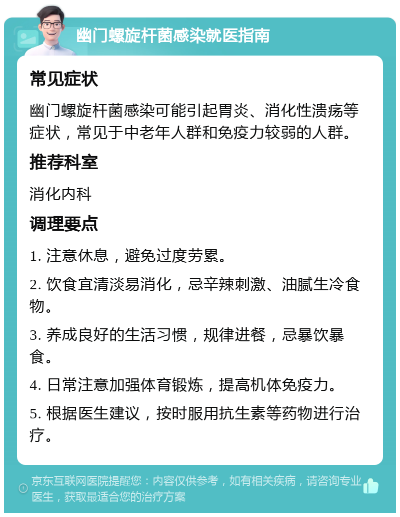 幽门螺旋杆菌感染就医指南 常见症状 幽门螺旋杆菌感染可能引起胃炎、消化性溃疡等症状，常见于中老年人群和免疫力较弱的人群。 推荐科室 消化内科 调理要点 1. 注意休息，避免过度劳累。 2. 饮食宜清淡易消化，忌辛辣刺激、油腻生冷食物。 3. 养成良好的生活习惯，规律进餐，忌暴饮暴食。 4. 日常注意加强体育锻炼，提高机体免疫力。 5. 根据医生建议，按时服用抗生素等药物进行治疗。