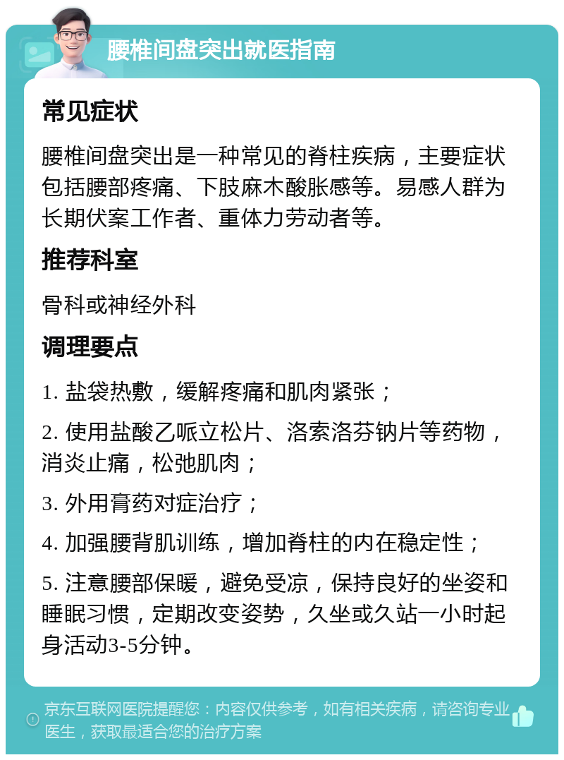 腰椎间盘突出就医指南 常见症状 腰椎间盘突出是一种常见的脊柱疾病，主要症状包括腰部疼痛、下肢麻木酸胀感等。易感人群为长期伏案工作者、重体力劳动者等。 推荐科室 骨科或神经外科 调理要点 1. 盐袋热敷，缓解疼痛和肌肉紧张； 2. 使用盐酸乙哌立松片、洛索洛芬钠片等药物，消炎止痛，松弛肌肉； 3. 外用膏药对症治疗； 4. 加强腰背肌训练，增加脊柱的内在稳定性； 5. 注意腰部保暖，避免受凉，保持良好的坐姿和睡眠习惯，定期改变姿势，久坐或久站一小时起身活动3-5分钟。