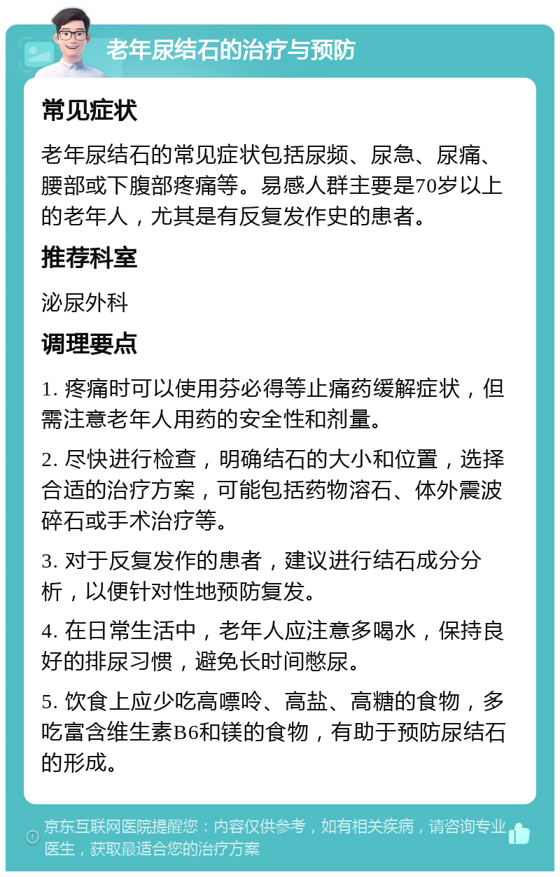 老年尿结石的治疗与预防 常见症状 老年尿结石的常见症状包括尿频、尿急、尿痛、腰部或下腹部疼痛等。易感人群主要是70岁以上的老年人，尤其是有反复发作史的患者。 推荐科室 泌尿外科 调理要点 1. 疼痛时可以使用芬必得等止痛药缓解症状，但需注意老年人用药的安全性和剂量。 2. 尽快进行检查，明确结石的大小和位置，选择合适的治疗方案，可能包括药物溶石、体外震波碎石或手术治疗等。 3. 对于反复发作的患者，建议进行结石成分分析，以便针对性地预防复发。 4. 在日常生活中，老年人应注意多喝水，保持良好的排尿习惯，避免长时间憋尿。 5. 饮食上应少吃高嘌呤、高盐、高糖的食物，多吃富含维生素B6和镁的食物，有助于预防尿结石的形成。